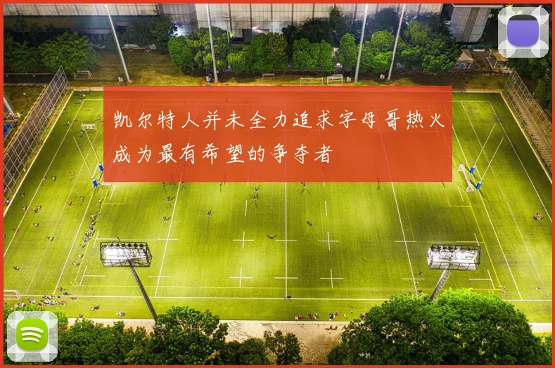 凯尔特人并未全力追求字母哥热火成为最有希望的争夺者