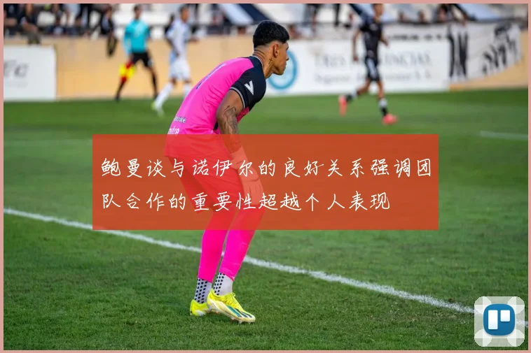 鲍曼谈与诺伊尔的良好关系强调团队合作的重要性超越个人表现