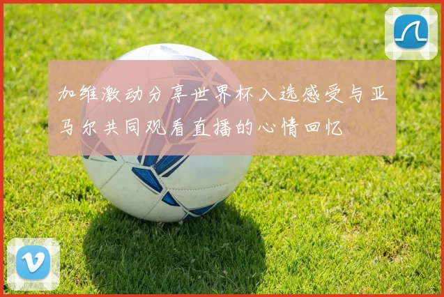 加维激动分享世界杯入选感受与亚马尔共同观看直播的心情回忆