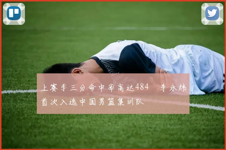 上赛季三分命中率高达484偰李永炜首次入选中国男篮集训队