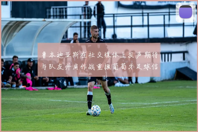 鲁本迪亚斯在社交媒体上发声期待与队友并肩作战重振葡萄牙足球信心