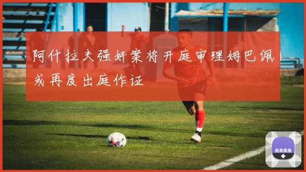 阿什拉夫强奸案将开庭审理姆巴佩或再度出庭作证