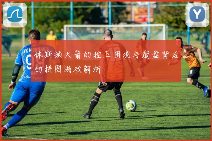 休斯顿火箭的控卫困境与崩盘背后的拼图游戏解析