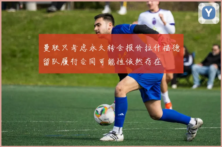 曼联只考虑永久转会报价拉什福德留队履行合同可能性依然存在