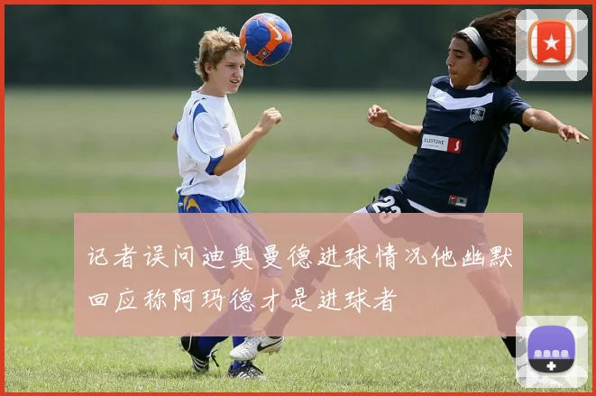 记者误问迪奥曼德进球情况他幽默回应称阿玛德才是进球者