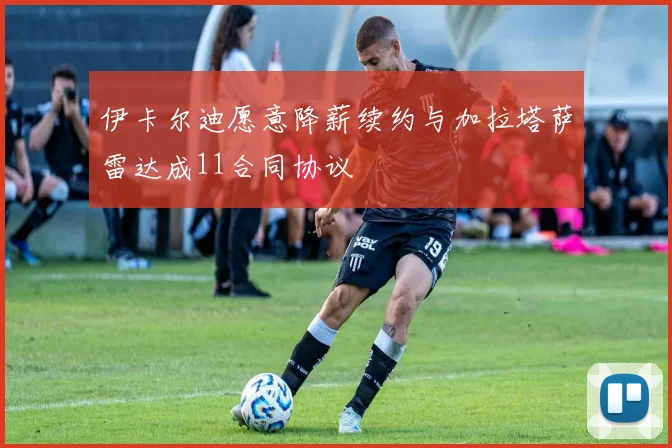 伊卡尔迪愿意降薪续约与加拉塔萨雷达成11合同协议