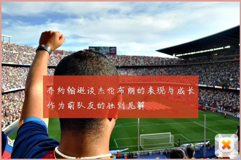 乔约翰逊谈杰伦布朗的表现与成长作为前队友的独到见解