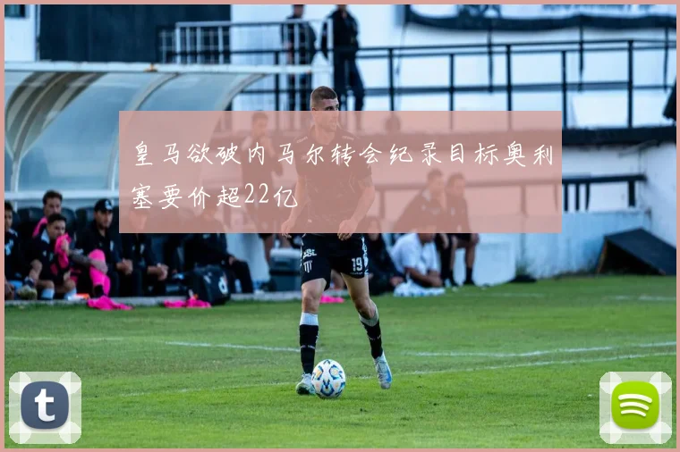 皇马欲破内马尔转会纪录目标奥利塞要价超22亿