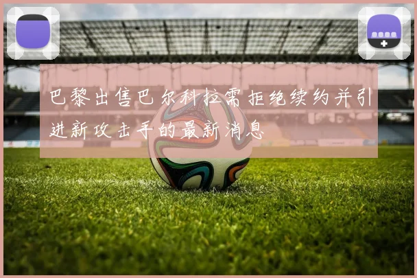巴黎出售巴尔科拉需拒绝续约并引进新攻击手的最新消息