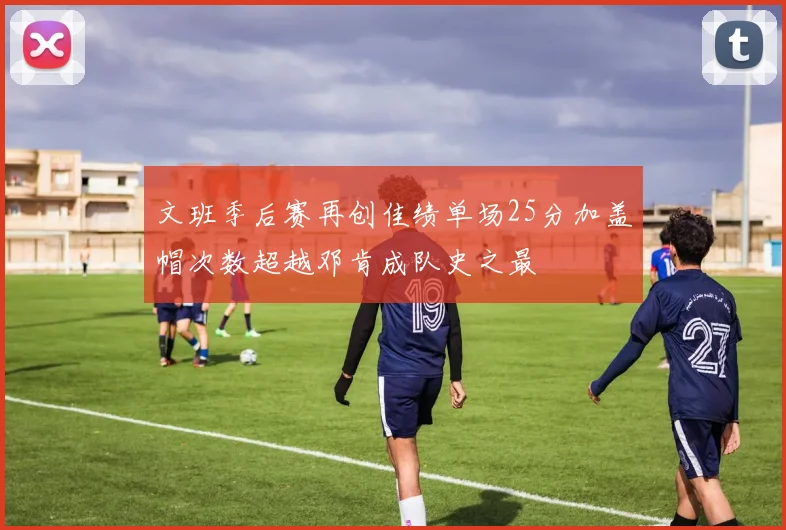 文班季后赛再创佳绩单场25分加盖帽次数超越邓肯成队史之最