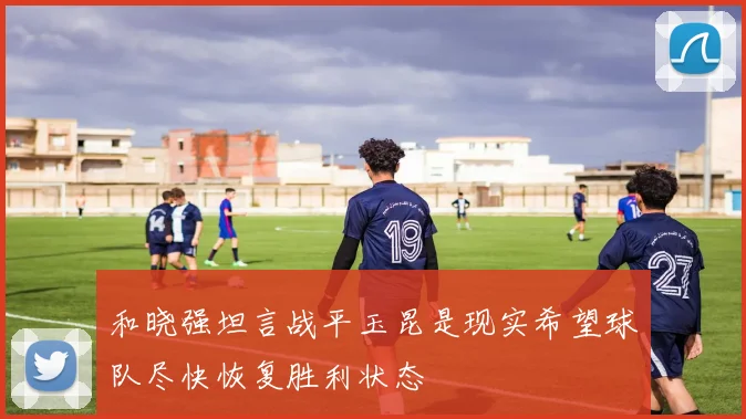 和晓强坦言战平玉昆是现实希望球队尽快恢复胜利状态