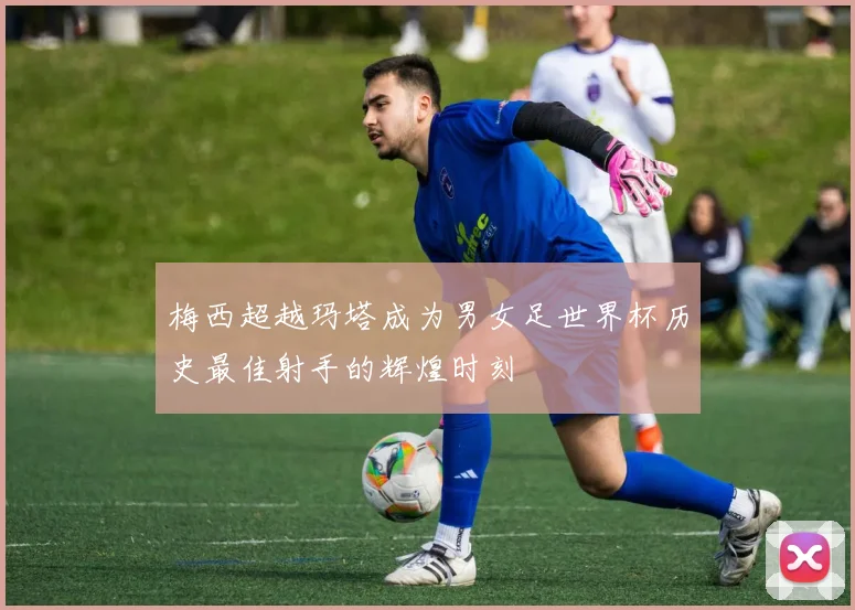 梅西超越玛塔成为男女足世界杯历史最佳射手的辉煌时刻