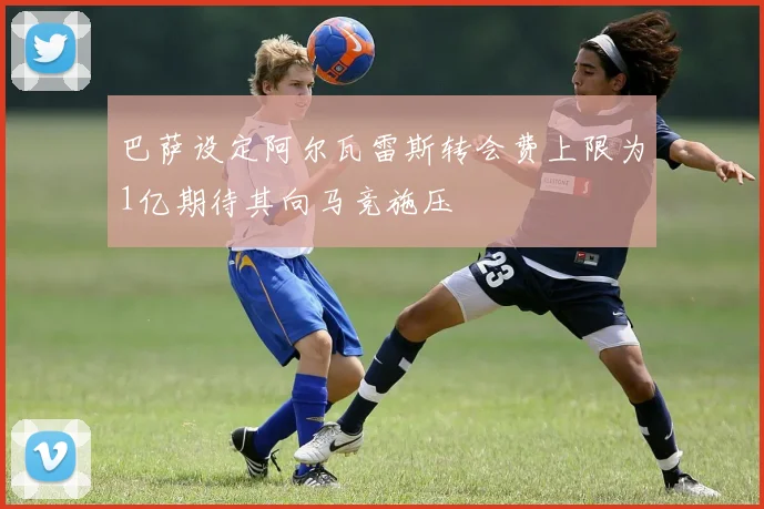 巴萨设定阿尔瓦雷斯转会费上限为1亿期待其向马竞施压