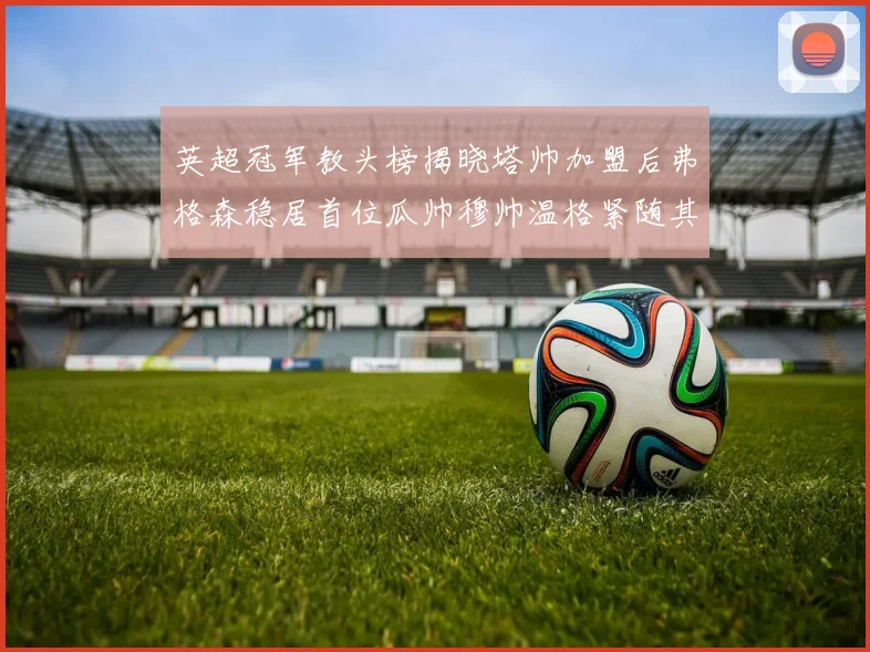 英超冠军教头榜揭晓塔帅加盟后弗格森稳居首位瓜帅穆帅温格紧随其后
