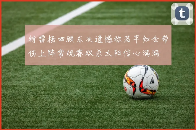 特雷杨回顾东决遗憾称若早知会带伤上阵常规赛双杀太阳信心满满