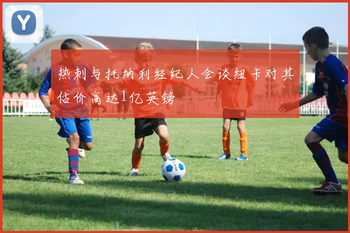 热刺与托纳利经纪人会谈纽卡对其估价高达1亿英镑