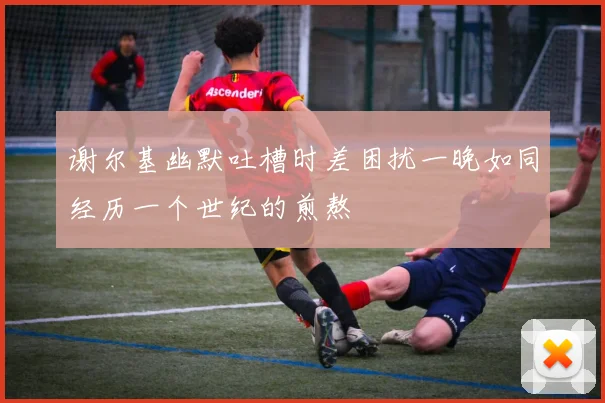 谢尔基幽默吐槽时差困扰一晚如同经历一个世纪的煎熬
