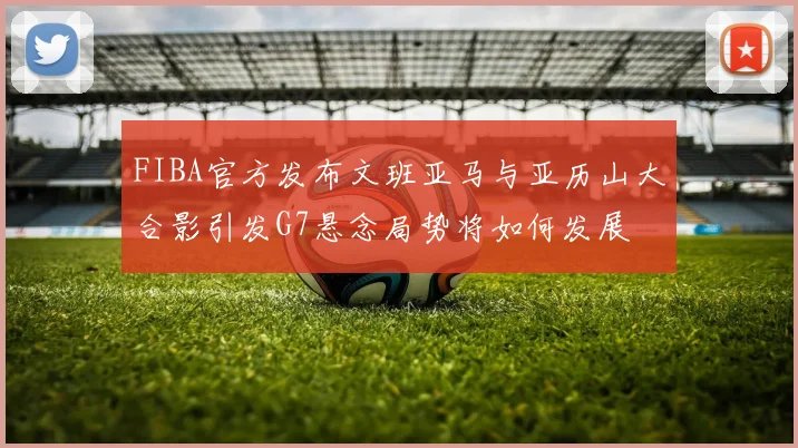 FIBA官方发布文班亚马与亚历山大合影引发G7悬念局势将如何发展