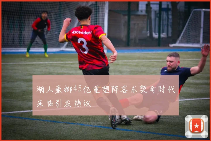 湖人豪掷45亿重塑阵容东契奇时代来临引发热议