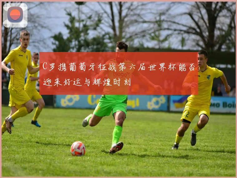 C罗携葡萄牙征战第六届世界杯能否迎来好运与辉煌时刻