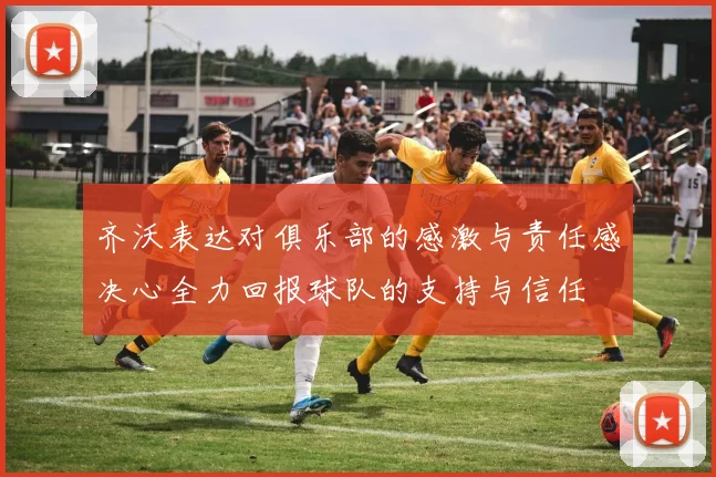 齐沃表达对俱乐部的感激与责任感决心全力回报球队的支持与信任