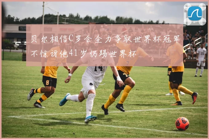 贝尔相信C罗会全力争取世界杯冠军不惊讶他41岁仍踢世界杯